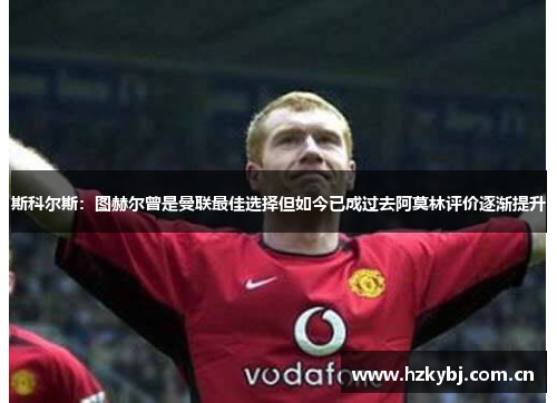斯科尔斯：图赫尔曾是曼联最佳选择但如今已成过去阿莫林评价逐渐提升
